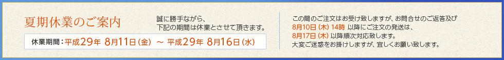 誠に勝手ながら平成29年8月11日(金)~ 平成29年8月16日(水)の期間休業とさせて頂きます。この間のご注文はお受け致しますが、お問合せのご返答及び8月10日(木)14時以降にご注文の発送は、8月17日(木)以降順次対応致します。大変ご迷惑をお掛けしますが、宜しくお願い致します。